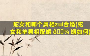 蛇女和哪个属相zui
合婚(蛇女和羊男相配婚 🌼 姻如何)